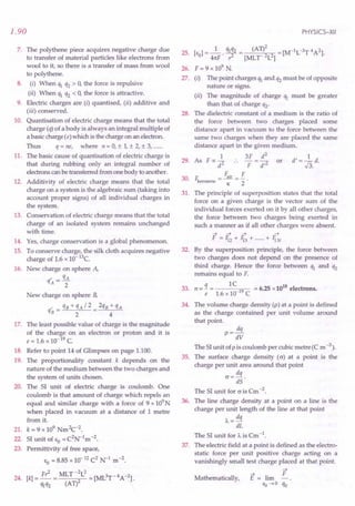 1.90
7. The polythene piece acquires negative charge due
to transfer of material particles like electrons from
wool to it, so there is a transfer of mass from wool
to polythene.
8. (i) When q1 q2 > 0, the force is repulsive
(ii) When q1 q2 < 0, the force is attractive.
9. Electric charges are (i) quantised, (ii) additive and
(iii) conserved.
10. Quantisation of electric charge means that the total
charge (q) of a body is always an integral multiple of
a basic charge (e) which is the charge on an electron.
Thus q = ne, where n = 0, ± 1,± 2, ± 3, .
11. The basic cause of quantisation of electric charge is
that during rubbing only an integral number of
electrons canbe transferred from one body to another.
12. Additivity of electric charge means that the total
charge on a system is the algebraic sum (taking into
account proper signs) of all individual charges in
the system.
13. Conservation of electric charge means that the total
charge of an isolated system remains unchanged
with time.
14. Yes, charge conservation is a global phenomenon.
15. To conserve charge, the silk cloth acquires negative
charge of 1.6 x 10- 13c.
16. New charge on sphere A,
q' _ qA
A - 2
New charge on sphere B,
, qB+qA/2 2qB+qA
qB = 2 4
17. The least possible value of charge is the magnitude
of the charge on an electron or proton and it is
e = 1.6 x 10- 19C.
18. Refer to point 14 of Glimpses on page 1.100.
19. The proportionality constant k depends on the
nature of the medium between the two charges and
the system of units chosen.
20. The 51 unit of electric charge is coulomb. One
coulomb is that amount of charge which repels an
equal and similar charge with a force of 9 x 109N
when placed in vacuum at a distance of 1 metre
from it.
21. k = 9 x 109Nm2c-2.
22. 51 unit of &0
= C2N-1m -2.
23. Permittivity of free space,
&0= 8.85 x 10-12C2
· N-1 m -2.
24. [k] = Fr
2
= MLT -:L
2
= [ML3T-4A-2].
M2 (AT)
PHYSICS-XII
25. [&]=_1_.M2= (AT)2 =[M-1L-3T4A2].
o 41tF r2 [MLT 2L2]
26. F = 9 x 109
N.
27. (i) The point charges q1 and q2 must be of opposite
nature or signs.
(ii) The magnitude of charge q1 must be greater
than that of charge q2'
28. The dielectric constant of a medium is the ratio of
the force between two charges placed some
distance apart in vacuum to the force between the
same two charges when they are placed the same
distance apart in the given medium.
1 3F d
2
d' = ~ d.
29. As F oc 2 .. - = -2 or r:
d F d' ~3.
30.
F. F
F. = -.i!!!. = -
kerosene K 2
The principle of superposition states that the total
force on a given charge is the vector sum of the
individual forces exerted on it by all other charges,
the force between two charges being exerted in
such a manner as if all other charges were absent.
-4 -4 -4 -4
F = 1i2 + 1i3 + + fiN
By the superposition principle, the force between
two charges does not depend on the presence of
third charge. Hence the force between q1 and q2
remains equal to F.
q 1C 18
33. n = - = 19 = 6.25 x 10 electrons.
e 1.6 x 10 C
31.
32.
34. The volume charge density (p) at a point is defined
as the charge contained per unit volume around
that point.
p =!!!L
dV
The 51 unit ofp is coulomb per cubic metre (C m -3).
35. The surface charge density (c) at a point is the
charge per unit area around that point
cr= dq .
dS
The 51 unit for cris Cm -2.
36. The line charge density at a point on a line is the
charge per unit length of the line at that point
A= dq
dL
The 51 unit for A is Cm -1.
37. The electric field at a point is defined as the electro-
static force per unit positive charge acting on a
vanishingly small test charge placed at that point.
F
E = lim
qo -40 qo
Mathematically,
 
