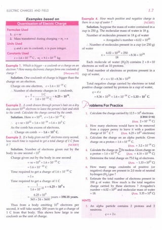 ELECTRIC CHARGES AND FIELD
Examples based on
uanrisation of Electric Charge
Formulae Used
1. q = ne
2. Mass transferred during charging = me x n
Units Used
q and e are in coulomb, n is pure integer.
Constants Used
e = 1.6 x 10-19 C, me = 9.1 x 10-31 kg
Example 1. Which is bigger - a coulomb or a charge on an
electron ? How many electronic chargesform one coulomb of
charge ? [Haryana 01]
Solution. One coulomb of charge is bigger than the
charge on an electron.
Charge on one electron, e = 1.6 x 10-19 C
:. Number of electronic charges in 1coulomb,
q 1 C 18
n = - = = 6.25 x 10 .
e 1.6 x 10-19 C
Example 2. A comb drawn through person's hair on a dry
day causes 10
22
electrons to leave the person's hair and stick
to the comb. Calculate the charge carried by the comb.
Solution. Here n = 1022, e = 1.6 x 10-19 C
:. q = ne=1022
x 1.6 x 10-19 =1.6 x 103 C
As the comb has excess of electrons,
:. Charge on comb = -1.6 x 103
C.
Example 3. If a body gives out 10
9
electrons every second,
how much time is required to get a total charge of 1 Cfrom
it? [NCERT]
Solution. Number of electrons given out by the
body in one second = 109
Charge given out by the body in one second
= ne = 109 x 1.6 x 10-19 C
= 1.6 x 10- 10 C
Time required to get a charge of 1.6 x 10-10
C
=ls
Time required to get a charge of 1 C
1 10 S = 6.25 x 109
s
1.6 x 10-
6.25 x 10
9
------ years = 198.18 years.
365 x 24 x 3600
Thus from a body emitting 109
electrons per
second, it will take nearly 200 years to get a charge of
1 C from that body. This shows how large is one
coulomb as the unit of charge.
1.7
Example 4. How much positive and negative charge is
there in a cup of water ? [NCERT]
Solution. Suppose the mass of water contained in a
cup is 250 g. The molecular mass of water is 18 g.
Number of molecules present in 18 g of water
= Avogadro's number =6.02 x 10
23
:. Number of molecules present in a cup (or 250 g)
of water
23
n = 6.02 x 10 x 250 = 8.36 x 1024
18
Each molecule of water (HzO) contains 2 + 8 = 10
electrons as well as 10 protons.
Total number of electrons or protons present in a
cup of water,
n' = n x 10 =8.36 x 1025
Total negative charge carried by electrons or total
positive charge carried by protons in a cup of water,
q = n' e
= 8.36 x 1025 x 1.6 x 10-19 C = 1.33 x 107 C
rproblems For Practice
1. Calculate the charge carried by 12.5 x 108 electrons.
[CBSE D 92]
(Ans. 2 x 10- 10 C)
2. How many electrons would have to be removed
from a copper penny to leave it with a positive
charge of 10-7
C ? (Ans. 6.25 x Uy1 electrons)
3. Calculate the charge on an alpha particle. Given
charge on a proton = 1.6 x 10-19 C.
(Ans. + 3.2 x 10-19 C)
4. Calculate the charge on ~ Fe nucleus. Given char~e on
a proton = 1.6 x 10-19 C. (Ans. + 4.16 x 10- 8 C)
5. Determine the total charge on 75.0 kg of electrons.
(Ans. - 1.33 x uP C)
6. How many mega coulombs of positive (or
negative) charge are present in 2.0 mole of neutral
hydrogen (H2) gas?
7. Estimate the total number of electrons present in
100 g of water. How much is the total negative
charge carried by these electrons ? Avogadro's
number = 6.02 x 1023
and molecular mass of water
= 18. (Ans. 5.35 x 106 C)
HINTS
3. An alpha particle contains 2 protons and 2
neutrons.
q = + 2e.
 
