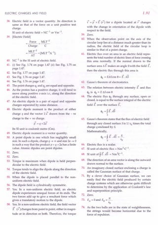ELECTRIC CHARGES AND FIELD
38. Electric field is a vector quantity. Its direction is
same as that of the force on a unit positive test
charge.
SI unit of electric field = NC1 or Vm.1.
39. [Electric Field]
Force MLy-2
---=---
Charge C
= MLy-2 = [MLT-3A-1].
AT
40. Ne1
is the SI unit of electric field.
41. (i) See Fig. 1.74 on page 1.47 (ii) See Fig. 1.75 on
page 1.47.
42. See Fig. 1.77 on page 1.47.
43. See Fig. 1.76 on page 1.47.
44. See Fig. 1.76 on page 1.47.
45. The point charges % and q2 are equal and opposite.
46. As the proton has a positive charge, it will tend to
move along positive x-axis i.e., along the direction
of the electric field.
47. An electric dipole is a pair of equal and opposite
charges separated by some distance.
48. Electric dipole moment is the product of either
....
charge q and the vector 2 a drawn from the - ve
charge to the + ve charge.
.... ...•
p = q x 2a
Its SI unit is coulomb metre (Cm).
49. Electric dipole moment is a vector quantity.
50. A point dipole is one which has negligibly small
size. In such a dipole, charge q -+ 00 and size 2a -+ 0
in such a way that the product p = q x 2a has a finite
value. Atomic dipoles are point dipoles.
51. Zero.
52. Zero.
53. Torque is maximum when dipole is held perpen-
dicular to the electric field.
54. Torque tends to align the dipole along the direction
of the electric field.
55. When the dipole is placed parallel to the non-
uniform electric field.
56. The dipole field is cylindrically symmetric.
57. Yes. In a non-uniform electric field, an electric
dipole experiences unequal forces at its ends. The
two forces add up to give a resultant force which
gives a translatory motion to the dipole.
58. Yes. In a non-uniform electric field, the field vector
E (;7)changes from point to point, either in magni-
tude or in direction or both. Therefore, the torque
1.91
----+ ---+ ---t ---t -+
r = P x E (r ) for a dipole located at r changes
with the change in orientation of the dipole with
respect to the field.
59. Zero.
60. When the observation point on the axis of the
circular loop lies at a distance much greater than its
radius, the electric field of the circular loop is
similar to that of a point charge.
61. Electric flux over an area in an electric field repre-
sents the total number of electriclines of forcecrossing
this area normally. If the normal drawn to the
.... ....
surface area tJ.S makes an angle 9with the field E,
then the electric flux through this area is
.... ...•
<1>£ = EtJ.S cos 9 = E . tJ.S
62. Gauss's theorem of electrostatics.
63.
....
The relation between electric intensity E and flux
<1>£ is <1>£ = E tJ.S
cos 9
The electric flux <1>£ through any surface, open or
closed, is equal to the surface integral of the electric
.... ....
field E over the surface S,
64.
65.
f
...•...•
<1>£ = E. dS
s
Gauss's theorem states that the flux of electric field
through any closed surface Sis 1/ EO times the total
charge q enclosed by S.
Mathematically,
<1>£ =f E .is =.1..
s EO
Electric flux is a scalar.
SI unit of electric flux = Nm 2C-1
.
SI unit of f E. dS = Nm 2c-1
.
66.
67.
68.
69. The direction of an area vector is along the outward
drawn normal to the surface.
70. An imaginary closed surface enclosing a charge is
called the Gaussian surface of that charge.
71. By a clever choice of Gaussian surface, we can
easily find the electric field produced by certain
charge systems which are otherwise quite difficult
to determine by the application of Coulomb's law
and superposition principle.
72. Zero.
a
73. EA = 0 and EB = - .
Eo
74. As the two balls are in the state of weightlessness,
the strings would become horizontal due to the
force of repulsion.
 