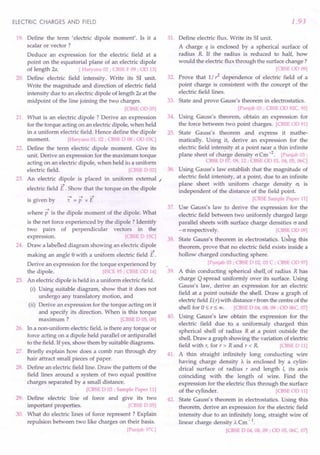 ELECTRIC CHARGES AND FIELD
19. Define the term 'electric dipole moment'. Is it a
scalar or vector ?
Deduce an expression for the electric field at a
point on the equatorial plane of an electric dipole
of length 2a. [ Haryana 02 ; CBSE F 09 ; OD 13]
20. Define electric field intensity. Write its SI unit.
Write the magnitude and direction of electric field
intensity due to an electric dipole of length 2a at the
midpoint of the line joining the two charges.
[CBSE OD 05]
21. What is an electric dipole? Derive an expression
for the torque acting on an electric dipole, when held
in a uniform electric field. Hence define the dipole
moment. [Haryana 01, 02 ; CBSE D 08 ; OD 03C]
22. Define the term electric dipole moment. Give its
unit. Derive an expression for the maximum torque
acting on an electric dipole, when held ill a uniform
electric field. [CBSE D 02]
23. An electric dipole is placed in uniform external /
-+
electric field E . Show that the torque on the dipole
-+ -+ -+
is given by 't = P x E
where p is the dipole moment of the dipole. What
is the net force experienced by the dipole? Identify
two pairs of perpendicular vectors in the
expression. [CBSE DISC]
24. Draw a labelled diagram showing an electric dipole
-+
making an angle e with a uniform electric field E .
Derive an expression for the torque experienced by
the dipole. [rSCE 95; CBSE OD 14]
25. An elecfric dipole is held in a uniform electric field.
(i) Using suitable diagram, show that it does not
undergo any translatory motion, and
(ii) Derive an expression for the torque acting on it
and specify its direction. When is this torque
maximum ? [CBSE DOS, 08]
26. In a non-uniform electric field, is there any torque or
force acting on a dipole held parallel or antiparallel
to the field. Ifyes, show them by suitable diagrams.
27. Briefly explain how does a comb run through dry
hair attract small pieces of paper.
28. Define an electric field line. Draw the pattern of the
field lines around a system of two equal positive
charges separated by a small distance.
[CBSE D 03 ; Sample Paper 11]
29. Define electric line of force and give its two
important properties. [CBSE DOS]
30. What do electric lines of force represent? Explain
repulsion between two like charges on their basis.
[Punjab 97C]
1.93
31. Define electric flux. Write its SI unit.
A charge q is enclosed. by a spherical surface of
radius R If the radius is reduced to half, how
would the electric flux through the surface change?
[CBSEOD 09]
32. Prove that 1/ r2
dependence of electric field of a
point charge is consistent with the concept of the
electric field lines.
33. State and prove Gauss's theorem in electrostatics.
[Punjab 03 ; CBSE OD 92C, 95]
34. Using Gauss's theorem, obtain an expression for
the force between two point charges. [CBSE OD 91]
35. State Gauss's theorem and express it mathe-
matically. Using it, derive an expression for the
electric field intensity at a point near a thin infinite
plane sheet of charge density O'Cm-2
. [Punjab 03;
CBSE D 07, 09, 12 ; CBSE OD 01, 04, OS,06C]
36. Using Gauss's law establish that the magnitude of
electric field intenisty, at a point, due to an infinite
plane sheet with uniform charge density a; is
independent of the distance of the field point.
[CBSE Sample Paper 11]
37. Use Gauss's law to derive the expression for the
electric field between two uniformly charged large
parallel sheets with surface charge densities 0' and
-0' respectively. [CBSE OD 09]
38. State Gauss's theorem in electrostatics. Uskg this
theorem, -prove that no electric field exists inside a
hollow charged conducting sphere.
[Punjab 03 ; CBSE D 02! 03 C ; CBSE OD 97]
39. A thin conducting spherical shell.of radius R has
charge Q spread uniformly over its surface. Using
Gauss's law, derive an expression for an electric
field at a point outside the shell. Draw a graph of
electricfield E(r) with distance r from the centre of the
shell for 0::; r::; 00. [CBSE D 04, 08, 09; OD 06C, 07]
40. Using Gauss's law obtain the expression for the
electric field due to a uniformaly charged thin
spherical shell of radius R at a point outside the
shell. Draw a graph showing the variation of electric
field with r, for r> Rand r < R [CBSE D 11]
41. A thin straight infinitely long conducting wire
having charge density A. is enclosed by a cylin-
drical surface of radius r and length I, its axis
coinciding with the length of wire. Find the
expression for the electric flux through the surface
of the cylinder. [CBSE OD 11]
42. State Gauss's theorem in electrostatics. Using this
theorem, derive an expression for the electric field
intensity due to an infinitely long, straight wire of
linear charge density A. Cm - 1.
[CBSE D 04, 08, 09 ; OD OS,06C, 07]
 