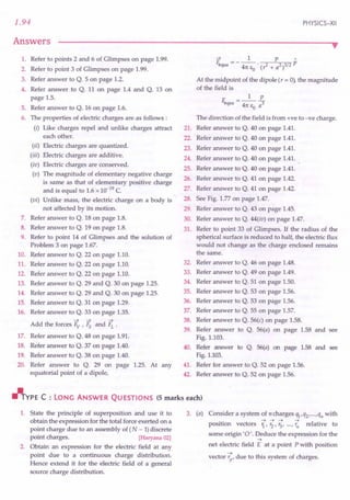 1.94
Answers
PHYSICS-XII
••
1. Refer to points 2 and 6 of.Glimpses on page 1.99.
2. Refer to point 3 of Glimpses on page 1.99.
3. Refer answer to Q. 5 on page 1.2.
4. Refer answer to Q. 11 on page 1.4 and Q. 13 on
page 1.5.
5. Refer answer to Q. 16 on page 1.6.
6. The properties of electric charges are·as follows :
(i) Like charges repel and unlike charges attract
each other.
(ii) Electric charges are quantized.
(iii) Electric charges are additive.
(iv) Electric charges are conserved.
(v) The magnitude of elementary negative charge
is same as that of elementary positive charge
and is equal to 1.6 x 10-19
C.
(vi) Unlike mass, the electric charge on a body is
not affected by its motion.
7. Refer answer to Q. 18 on page 1.8.
8. Refer answer to Q. 19 on page 1.8.
9. Refer to point 14 of Glimpses and the solution of
Problem 3 on page 1.67.
10. Refer answer to Q. 22 on page 1.10.
11. Refer answer to Q. 22 on page 1.10.
12. Refer answer to Q. 22 on page 1.10.
13. Refer answer to Q. 29 and Q. 30 on page 1.25.
14. Refer answer to Q. 29 and Q. 30 on page 1.25.
15. Refer answer to Q. 31 on page 1.29.
16. Refer answer to Q. 33 on page 1.35.
-> -> ->
Add the forces Fv ' Fs and FL .
17. Refer answer to Q. 48 on page 1.91.
18. Refer answer to Q. 37 on page 1.40.
19. Refer answer to Q. 38 on page 1.40.
20. Refer answer to Q. 29 on page 1.25. At any
equatorial point of a dipole,
-> 1 p"
~a = - 47t EO • (,2 + a2)3/2 p
At the midpoint of the dipole (, = 0), the magnitude
of the field is
1 p
E;.qua = 47t e a3
o
The direction of the field is from +ve to -ve charge.
21. Refer answer to Q. 40 on page 1.41.
22. Refer answer to Q. 40 on page 1.41.
23. Refer answer to Q. 40 on page 1.41.
24. Refer answer to Q. 40 on page 1.41.
25. Refer answer to Q. 40 on page 1.41.
26. Refer answer to Q. 41 on page 1.42.
27. Refer answer to Q. 41 on page 1.42.
28. See Fig. 1.77 on page 1.47.
29. Refer answer to Q. 43 on page 1.45.
30. Refer answer to Q. 44(iv) on page 1.47.
31. Refer to point 33 of Glimpses. If the radius of the
spherical surface is reduced to half, the electric flux
would not change as the charge enclosed remains
the same.
32. Refer answer to Q. 46 on page 1.48.
33. Refer answer to Q. 49 on page 1.49.
34. Refer answer to Q. 51 on page 1.50.
35. Refer answer to Q. 53 on page 1.56.
36. Refer answer to Q. 53 on page 1.56.
37. Refer answer to Q. 55 on page 1.57.
38. Refer answer to Q. 56(c) on page 1.58.
39. Refer answer to Q. 56(a) on page 1.58 and see
Fig. 1.103.
40. Refer answer to Q. 56(a) on page 1.58 and see
Fig. 1.103.
41. Refer for answer to Q. 52 on page 1.56.
42. Refer answer to Q. 52 on page 1.56.
rJlTYPE C : LONG ANSWER QU ESTIONS (5 marks each)
1. State the principle of superposition and use it to
obtain the expression for the total force exerted on a
point charge due to an assembly of (N - 1)discrete
point charges. [Haryana 02]
2. Obtain an expression for the electric field at any
point due to a continuous charge distribution.
Hence extend it for the electric field of a general
source charge distribution.
3. (a) Consider a system of ncharges Ql,Q2, ... ,qn with
.. ->->-> -> I
position vectors 1."2' '3' ..·,'n re ative to
some origin '0'. Deduce the expression for the
->
net electric field E at a point P with position
vector ~,due to this system of charges.
 