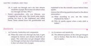ELECTRIC CHARGES AND FIELD
(b) A comb run through one's dry hair attracts
small bits of paper. But it does not attract when
run through wet hair. Why ?
2. Neeta's grandmother, who was illiterate, was
wrapping her satin saree. She found some sparks
coming out from it. She frightened and called
Neeta. Neeta calmed down her grandmother and
Answers
1.97
explained to her the scientific reason behind these
sparks.
Answer the following questions based on the above
information:
(a) What according to you, are the values
displayed by Neeta ?
(b) Why do sparks appear when a satin cloth is
folded?
•
1. (a) Curiosity, leadership and compassion.
(b) When the comb runs through dry hair, it gets
charged by friction and attracts small bits of
paper. The comb does not get charged when
run through wet hair due to less friction and so
it does not attract bits of paper.
2. (a) Awareness and sensitivity.
(b) The different portions of the cloth get charged
due to friction. Then the flow of charge gives
rise to sparks ..
 