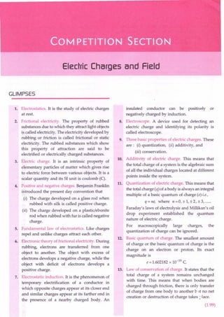 Electric Charges and Field
GLIMPSES
1. Electrostatics. It is the study of electric charges
at rest.
2. Frictional electricity. The property of rubbed
substances due to which they attract light objects
is called electricity. The electricity developed by
rubbing or friction is called frictional or static
electricity. The rubbed substances which show
this property of attraction are said to be
electrified or electrically charged substances.
3. Electric charge. It is an intrinsic property of
elementary particles of matter which gives rise
to electric force between various objects. It is a
scalar quantity and its 51 unit is coulomb (C).
4. Positive and negative charges. Benjamin Franklin
introduced the present day convention that
(i) The charge developed on a glass rod when
rubbed with silk is called positive charge.
(ii) The charge developed on a plastic/ebonite
rod when rubbed with fur is called negative
charge.
5. Fundamental law of electrostatics. Like charges
repel and unlike charges attract each other.
6. Electronic theory of frictional electricity. During
rubbing, electrons are transferred from one
object to another. The object with excess of
electrons develops a negative charge, while the
object with deficit of electrons develops a
positive charge.
7. Electrostatic induction. It is the phenomenon of
'temporary electrification of a conductor in
which opposite charges appear at its closer end
and similar charges appear at its farther end in
the presence of a nearby charged body. An
insulated conductor can be positively or
negatively charged by induction.
8. Electroscope. A device used for detecting an
electric charge and identifying its polarity is
called electroscope.
9. Three basic properties of electric charges. These
are: (i) quantization, (ii) additivity, and
(iil) conservation.
10. Additivity of electric charge. This means that
the total charge of a system is the algebraic sum
of all the individual charges located at different
points inside the system.
11. Quantization of electric charge. This means that
the total charge (q) of a body is always an integral
multiple of a basic quantum of charge (e) i.e.,
q=ne, where n=0,±1,±2,±3, .
Faraday's laws of electrolysis and Millikan's oil
drop experiment established the quantum
nature of electric charge.
For macroscopically large charges, the
quantization of charge can be ignored.
12. Basic quantum of charge. The smallest amount
of charge or the basic quantum of charge is the
charge on an electron or proton. Its exact
magnitude is
e = 1.602182 x 10-19 C.
13. Law of conservation of charge. It states that the
total charge of a system remains unchanged
with time. This means that when bodies are
charged through friction, there is only transfer
of charge from one body to another b It no net
creation or destruction of charge takes :'-lace.
(1.99)
 