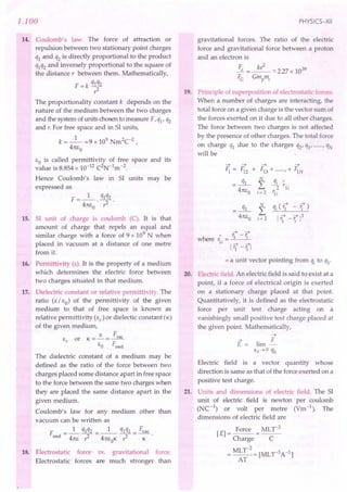 1.100
14. Coulomb's law. The force of attraction or
repulsion between two stationary point charges
ql and q2 is directly proportional to the product
qlq2 and inversely proportional to the square of
the distance, between them. Mathematically,
F = k qlq2
?
The proportionality constant k depends on the
nature of the medium between the two charges
and the system of units chosen to measure F, ql' q2
and r. For free space and in 51 units,
k =_1_ =9 x 109 Nm2C-2,
41tEo
EO is called permittivity of free space and its
value is 8.854 x 10-12 C2N-1m-2.
Hence Coulomb's law in 51 units may be
expressed as
F __ 1_ q1q2
- 41tE
O
' ?
15. 51 unit of charge is coulomb (C). It is that
amount of charge that repels an equal and
similar charge with a force of 9 x 109
N when
placed in vacuum at a distance of one metre
from it.
16. Permittivity (E). It is the property of a medium
which determines the electric force between
two charges situated in that medium.
17. Dielectric constant or relative permittivity. The
ratio (E / EO) of the permittivity of the given
medium to that of free space is known as
relative permittivity (Er
) or dielectic constant (K)
of the given medium,
E F
E
r
or K = - = -.Yl!f...
EO Frned
The dielectric constant of a medium may be
defined as the ratio of the force between two
charges placed some distance apart in free space
to the force between the same two charges when
they are placed the same distance apart in the
given medium.
Coulomb's law for any medium other than
vacuum can be written as
F _ 1 qlq2 __ 1_ q1q2 _ Fvac
rned - 41tE ----; - 41tEOK ? - K
18. Electrostatic force vs. gravitational force.
Electrostatic forces are much stronger than
PHYSICS-XII
gravitational forces. The ratio of the electric
force and gravitational force between a proton
and an electron is
Fe =~-:::'227x 1039
FG Gmpme
19. Principle of superposition of electrostatic forces.
When a number of charges are interacting, the
total force on a given charge is the vector sum of
the forces exerted on it due to all other charges.
The force between two charges is not affected
by the presence of other charges. The total force
on charge ql due to the charges q2' q3' , qN
will be
~ ~
Fl = F12 +
.x:
41tEo
~ ~
FI3 + , + FIN
N
L
i= 2
qi (ii - r;)
I ~ ~13
'1 - 'i
~ ~
" 1:-r
where 1:. = 1 I
11 ~ ~
l'i - 'i I
= a unit vector pointing from qi to ql'
20. Electric field. An electric field is said to exist at a
point, if a force of electrical origin is exerted
on a stationary charge placed at that point.
Quantitatively, it is defined as the electrostatic
force per unit test charge acting on 'a
vanishingly small positive test charge placed at
the given point. Mathematically,
~
E == lim ~
qo~ a qo
Electric field is a vector quantity whose
direction is same as that of the force exerted on a
positive test charge.
21. Units and dimensions of electric field. The 51
unit of electric field is newton per coulomb
(NC-1
) or volt per metre (Vm-1
). The
dimensions of electric field are
[E] = Force = MLr
2
Charge C
= MLr
2
= [MLr3A-1]
AT
 