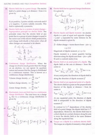 ELECTRIC CHARGES AND FIELD (Competition Section)
22. Electric field due to a point charge. The electric
field of a point charge q at distance r from it is
given by
1 q
E=-- -
471: EO . r2
If q is positive, E points radially outwards and if
q is negative, E points radially inwards. This
field is spherically symmetric.
23. Electric field due to a system of point charges :
Superposition principle for electric fields. The
principle states that the electric field at any
point due to a group of point charges is equal to
the vector sum of the electric fields produced by
each charge individually at that point, when all
other charges are assumed to be absent.
N
L
i= 1
qi ct -1;)
1 r -1; 1
3
24. Continuous charge distribution. When the
charge involved is much greater than the charge
on an electron, we can ignore its quantum
nature and assume that the charge is distributed
in a continuous manner. This is known as a
continuous charge distribution.
Volume charge density, p =!!i Cm-3
dV
Surface charge density, c = dq Cm-2
dS
Linear charge density, A. = dq Cm-1
dL
25. Electrostatic force and field due to a continuous
charge distribution. The total force on a charge
qo due to a continuous charge distribution is
given by
~
~ F
E = cont
cont q
. 0
= _1_ [f £.. ~dV + f ~ ~dS + fL ~ ~dL 1
471:Eo v? 5 r: r:
1.101
26. Electric field due to a general charge distribution.
It is given by
~ ~ ~
Etota! = Ediscreat + Econt
= _1_ [f q~ ~ + f £..; dV
471:EO i=1 'i v ?
+f ?; dS + f ~; dL]
5 L
27. Electric dipole and dipole moment. An electric
dipole is a pair of equal and opposite charges
+ q and - q separated by some distance 2a. Its
dipole momentis given by
p = Either charge x vector drawn from - q to + q
=qx2ii
Magnitude of dipole moment, p = q x 2a
Dipole moment is a vector quantity having
direction along the dipole axis from - q to + q.lts
SI unit is coulomb metre (em).
28. Electric field at an axial point of a dipole. The
dipole field on the axis at distance r from the
centre is
1 2pr _ 1 2p
Eaxia1 = -- . 2 2 2 - -- . - for r » a.
471:Eo (r-a 471: EO r3
At any axial point, the direction of dipole field is
along the direction of dipole moment p
29. Electric field at an equatorial point of a dipole.
The electric field at a point on the perpendicular
bisector of the dipole at distance r from its
centre is
_ 1 P _ 1 P
Eequa ---. 2 23/2 - --. ::Iforr» a.
471: EO (r" + a ) 471: EO r:
At any equatorial point, the direction of dipole
field is antiparallel to the direction of dipole
~
moment p.
In contrast to 1/? dependence of the electric
field of a point charge, the dipole field has 1/ r3
dependence. Moreover, the electric field due to
a short dipole at a certain distance along the axis
is twice the electric field at the same distance
along the equatorial line.
30. Torque on a dipole in a uniform electric field.
The torque on a dipole of moment p when placed
 