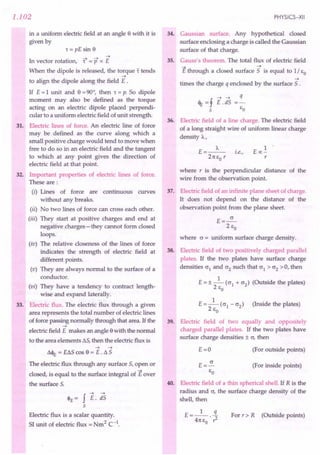 1.102
in a uniform electric field at an angle e with it is
given by
1= pE sin e
--t --t --t
In vector rotation, 1 = P x E
When the dipole is released, the torque t tends
--t
to align the dipole along the field E .
If E=1 unit and e =90°, then 1= p. So dipole
moment may also be defined as the torque
acting on an electric dipole placed perpendi-
cular to a uniform electric field of unit strength.
31. Electric lines of force. An electric line of force
may be defined as the curve along which a
small positive charge would tend to move when
free to do so in an electric field and the tangent
to which at any point gives the direction of
electric field at that point.
32. Important properties of electric lines of force.
These are:
(i) Lines of force are continuous curves
without any breaks.
(ii) No two lines of force can cross each other.
(iii) They start at positive charges and end at
negative charges-they cannot form closed
loops.
(iv) The relative closeness of the lines of force
indicates the strength of electric field at
different points.
(v) They are always normal to the surface of a
conductor.
(vi) They have a tendency to contract length-
wise and expand laterally.
33. Electric flux. The electric flux through a given
area represents the total number of electric lines
of force passing normally through that area. If the
--t
electric field E makes an angle ewith the normal
to the area elements L5, then the electric flux is
--t --t
L4>r = EL5 cos e = E . L 5
The electric flux through any surface 5, open or
closed, is equal to the surface integral of Eover
the surface 5.
<PE = f E. ;is
5
Electric flux is a scalar quantity.
51 unit of electric flux = Nm2 C-1.
PHYSICS-XII
34. Gaussian surface. Any hypothetical closed
surface enclosing a charge is called the Gaussian
surface of that charge.
35. Gauss's theorem. The total flux of electric field
E through a closed surface 5 is equal to 1/ EO
--t
times the charge q enclosed by the surface 5 .
--t --t q
<% =f E. d5 =-
5 EO
36. Electric field of a line charge. The electric field
of a long straight wire of uniform linear charge
density A,
E=_A_ .
t.e.,
21t EO r
1
Eoc-
r
where r is the perpendicular distance of the
wire from the observation point.
37. Electric field of an infinite plane sheet of charge.
It does not depend on the distance of the
observation point from the plane sheet.
E=~
2 EO
where c = uniform surface charge density.
38. Electric field of two positively charged parallel
plates. If the two plates have surface charge
densities °1 and °2 such that °1 > °2 > 0, then
E = ± _1_ (°1 + °2) (Outside the plates)
2 EO
1
E=-(01-02) (Inside the plates)
2 EO
39. Electric field of two equally and oppositely
charged parallel plates. If the two plates have
surface charge densities ± 0, then
E=O (For outside points)
(For inside points)
40. Electric field of a thin spherical shell. If R is the
radius and 0, the surface charge density of the
shell, then
E __ 1_ .i.
- 41tEo . ? For r » R (Outside points)
 