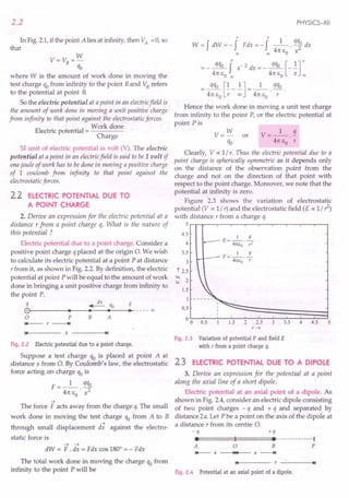 2.2
In Fig. 2.1,if the point A lies at infinity, then VA = 0, so
that
w
V= VB=-
qo
where W is the amount of work done in moving the
test charge qofrom infinity to the point Band VBrefers
to the potential at point B.
So the electric potential at a point in an electricfield is
the amount of work done in moving a unit positive charge
from infinity to that point against the electrostatic forces.
. . Work done
Electric potential = ----
Charge
SI unit of electric potential is volt (V). The electric
potential at a point in an electricfield is said to be 1 volt if
one joule of work has to be done in moving a positive charge
of 1 coulomb from infinity to that point against the
electrostatic forces.
2.2 ELECTRIC POTENTIAL DUE TO
A POINT CHARGE
2. Derive an expression for the electric potential at a
distance r from a point charge q. What is the nature of
this potential ?
Electric potential due to a point charge. Consider a
positive point charge q placed at the origin O. We wish
to calculate its electric potential at a point P at distance
r from it, as shown in Fig. 2.2. By definition, the electric
potential at point P will be equal to the amount of work
done in bringing a unit positive charge from infinity to
the point P.
q ~ qo F
(9~--------
••
----~.~--~.~--~.
__----oo
o P
'1+--- r -----+t
B A
14 x -----.t~1
Fig. 2.2 Electric potential due to a point charge.
Suppose a test charge qo is placed at point A at
distance x from O. By Coulomb's law, the electrostatic
force acting on charge qois
F __ 1_ qqo
- 4rc EO • x2
~
The force F acts away from the charge q. The small
work done in moving the test charge qo from A to B
~
through small displacement dx against the electro-
static force is
~ ~
dW = F . dx = Fdx cos 1800
= - Fdx
PHYSICS-XII
r r
W = f dW = - f Fdx = - fl. qqo dx
00 co 4rc EO x2
= _~ f X-2 dx =_~ [_.!.]r
4rc EO co 4rc EO X co
_~[~_~] __ 1_ q%
- 4rc EO r 00 - 4rc EO· r .
Hence the work done in moving a unit test charge
from infinity to the point P, or the electric potential at
point Pis
V= W or V=_l_.2.
qo 4rc EO r
Clearly, V cc 1/ r. Thus the electric potential due to a
point charge is spherically symmetric as it depends only
on the distance of the observation point from the
charge and not on the direction of that point with
respect to the point charge. Moreover, we note that the
potential at infinity is zero.
Figure 2.3 shows the variation of electrostatic
potential (V cc 1/r) and the electrostatic field (E o; 1/1)
with distance r from a charge q.
5~-w--r--.---~--r-~--~---r--'---'
4.5
4
3.5
3
t 2.5
t<l
2
:::':
1.5
I
0.5
00 0.5
V=_l_. !!..
41[1:0 r
L5 2 2.5 3 3.5 4 4.5 5
r~
Fig. 2.3 Variation of potential V and field E
with r from a point charge q.
2.3 ELECTRIC POTENTIAL DUE TO A DIPOLE
3. Derive an expression for the potential at a point
along the axial line of a short dipole.
Electric potential at an axial point of a dipole. As
shown in Fig. 2.4, consider an electric dipole consisting
of two point charges - q and + q and separated by
distance 2a. Let P be a point on the axis of the dipole at
a distance r from its centre 0.
-q +q
ee======t:1===:::::::eemummu-l
A 0 B P
I+--- a -~~1"4-- a -----+I
The total work done in moving the charge qo from 14 ~I
infinity to the point P will be Fig. 2.4 Potential at an axial point of a dipole.
 