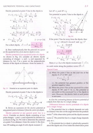 ELECTROSTATIC POTENTIAL AND CAPACITANCE
Electric potential at point P due to the dipole is
1 - q 1 q
V=V +V =--.-+--.-
1 2 41t EO AP 41t EO BP
1 q 1 q
=---.--+--.--
41t~ r+a 41t~ r-a
__ q [_1 __1 ]
41t EO r - a r + a
=_q_[(r+a)-(r-a)]=_l_ qx2a
2 2 . 2 2
41t EO r - a 41t EO r: - a
or V- 1 P
---'--2
41t EO ? -a
[.: p=qx2a]
For a short dipole, a2
< < ?, so V = _1_ E
41t EO . ? .
4. Show mathematically that the potential at a point
on the equatorial line of an electric dipole is zero. or
Electric potential at an equatorial point of a dipole.
As shown in Fig. 2.5, consider an electric dipole
consisting of charges - q and + q and separated by or
distance 2a. Let P be a point on the perpendicular
bisector of the dipole at distance r from its centre O.
p
Fig. 2.5 Potential at an equatorial point of a dipole.
Electric potential at point P due to the dipole is
1 - q 1 q
V=V +V =--.-+--.-
1 2 41t EO AP 41t EO BP
= __ 1_ q +_1_ q =0
41t EO . ~?+ a2 41t EO . ~?+ a2 .
5. Derive an expression for the electric potential at
any general point at distance rfrom the centre of a dipole.
Electric potential at any general point due to a
dipole. Consider an electric dipole consisting of two
point charges - q and + q and separated by distance 2a,
as shown in Fig. 2.6. We wish to determine the potential
at a point P at a distance r from the centre 0, the direc-
~
tion OP making an angle e with dipole moment p.
2.3
Let AP = r1
and BP = r2
. P
Net potential at point P due to the dipole is ,":
" I
V=V1+V2 rl,'" /
=_1_.-q+_1_.!1. "" /r2
41t EO r1 41t EO r2 ,,' /
,rv! I
q [1 1] ~.: "v" :
= 41t EO ~ - ~ ", L e···-. /
A B
[ ]
-q . 0 +q
- 41tQE
o
~2r2 I+-- 2a
--.t
Fig. 2.6
If the point P lies far away from the dipole, then
r1 -'2'" ABcos e =2a cos e and 'lr2"'?
V=-q- 2acose
41t EO . ?
V- 1 pcose
- 41tEo .-?-
--t ~ ~ 1
V- 1 p.r _ 1 p.r
- 41tEo --r-41tEo ~
Here p = q x 2a, is the dipole moment and
" ~
'='/',
~ ~
is a unit vector along the position vector OP = r .
Special Cases
(i) When the point P lies on the axial line of the
dipole, e =0° or 180°, and
1 p
V=+-- -
- 41t EO . ?
i.e., the potential has greatest positive or the
greatest negative value.
(ii) When the point P lies on the equatorial line of the
dipole, e =90°, and V =0, i.e., the potential at
any point on the equatorial line of the dipole is
zero. However, the electric field at such points
is non-zero.
6. Give the contrasting features of electric potential of
a dipole from that due to a single charge.
Differences between electric potentials of a dipole
and a single charge.
1. The potential due to a dipole depends not only
on distance r but also on the angle between the position
~
vector, of the observation point and the dipole moment
~
vector p . The potential due to a single charge depends
only on r.
2. The potential due to a dipoleis cylindrically symmetric
about the dipole axis. If we rotate the observation point
 