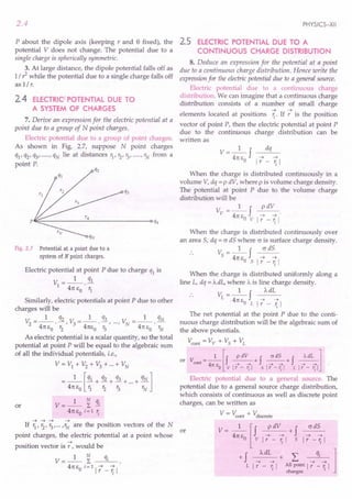 2.4
P about the dipole axis (keeping rand 8 fixed), the
potential V does not change. The potential due to a
single charge is spherically symmetric.
3. At large distance, the dipole potential falls off as
1/ ?while the potential due to a single charge falls off
as 1/ r.
2.4 ELECTRIC POTENTIAL DUE TO
A SYSTEM OF CHARGES
7. Derive an expression for the electric potential at a
point due to a group of N point charges.
Electric potential due to a group of point charges.
As shown in Fig. 2.7, suppose N point charges
ql' q2' q3' ....., qN lie at distances r1, r2, r3,·····"N from a
point P.
p~~----------~--------------~q4
Fig. 2.7 Potential at a point due to a
system of N point charges.
Electric potential at point P due to charge ql is
V =_1_ !ll
1 .
41t EO r1
Similarly, electric potentials at point P due to other
charges will be
_ 1 q2 _ 1 q3 _ 1 qN
V2 ---.-, V3---·-, ..., VN ---.-
41t EO r2 41tEo r3 41t EO rN
As electric potential is a scalar quantity, so the total
potential at point P will be equal to the algebraic sum
of all the individual potentials, i.e.,
V = VI + V2 + V3 + ...+ VN
=_I_[ql + q2 + q3 + ...+ qN]
41t EO 11 '2 r3 rN
V=_I_ ~ qi
41tEo i=1 ';
~ ~ ~ ~
If r1
, r2
, r3
, ... ,rN
are the position vectors of the N
or
point charges, the electric potential at a point whose
~
position vector is r , would be
V=_I_ ~ qi
41t EO i= 1 1 7_~1
or
PHYSICS-XII
2.5 ELECTRIC POTENTIAL DUE TO A
CONTINUOUS CHARGE DISTRIBUTION
8. Deduce an expression for the potential at a point
due to a continuous charge distribution. Hence write the
expression for the electric potential due to a general source.
Electric potential due to a continuous charge
distribution. We can imagine that a continuous charge
distribution consists of a number of small charge
~ ~
elements located at positions ~. If r is the position
vector of point P, then the electric potential at point P
due to the continuous charge distribution can be
written as
V- 1 f dq
41tE ~ ~
o 1 r - '; 1
When the charge is distributed continuously in a
volume V, dq = P dV, where p is volume charge density.
The potential at point P due to the volume charge
distribution will be
V_I f p dV
v - 41tE ~ ~
oVlr-~1
When the charge is distributed continuously over
an area 5, dq = o dS where o is surface charge density.
V_I f cr dS
5 - 41tE ~ ~
o Sir - '; 1
When the charge is distributed uniformly along a
line L, dq = 'AdL, where A is line charge density.
V_I f AdL
L - 41tE ~ ~
. oLlr-~1
The net potential at the point P due to the conti-
nuous charge distribution will be the algebraic sum of
the above potentials.
V::ont = Vv + Vs + VL
or V =_l_[J ~+J ~+J ~l
cont 4 ---+ ---+- ~ ~ ~-t
11: EO vir - rjl sir -rjl L Ir - rjl
Electric potential due to a general source. The
potential due to a general source charge distribution,
which consists of continuous as well as discrete point
charges, can be written as
V = V::ont + Vdiscrete
V = __1
__ [f p dV + f cr dS
41t EO v 17 - ~ 1 5 17 - ~ 1
+ f A dL " qi 1
~~+L.. ~~
L 1 r - '; 1 All point 1 r - ~ 1
charges
 