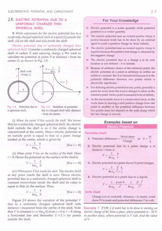 ELECTROSTATIC POTENTIAL AND CAPACITANCE
2.6 ELECTRIC POTENTIAL DUE TO A
UNIFORMLY CHARGED THIN
SPHERICAL SHELL
9. Write expression for the electric potential due to a
uniformly charged spherical shell at a point (i) outside the
shell, (ii) on the shell and (iii) inside the shell.
Electric potential due to uniformly charged thin
spherical shell. Consider a uniformly charged spherical
shell of radius R and carrying charge q. We wish to
calculate its potential at point P at distance r from its
centre 0, as shown in Fig. 2.8.
p
v V=_l_.~
~ __ 4rc
.•.•
Eo R
Shellwith
charge Q
Fig. 2.8 Potential due to
a spherical shell.
Fig. 2.9 Variation of potential
due to charged shell with distance
T from its centre.
(i) When the point P lies outside the shell. We know
that for a uniformly charged spherical shell, the electric
field outside the shell is as if the entire charge is
concentrated at the centre. Hence electric potential at
an outside point is equal to that of a point charge
located at the centre, which is given by
V=_I_!i [Forr>R]
4m;0 r
(ii) When point P lies on the surface of the shell. Here
r = R.Hence the potential on the surface of the shell is
V=_I_!L [For r= R]
4m;0 R
(iii) When point P lies inside the shell. The electric field
at any point inside the shell is zero. Hence electric
potential due to a uniformly charged spherical shell is
constant everywhere inside the shell and its value is
equal to that on the surface. Thus,
V =_I_!L [For r « R]
4m,0 R
Figure 2.9 shows the variation of the potential V
due to a uniformly charged spherical shell with
distance r measured from the centre of the shell. Note
that V is constant (= q / 4m;oR) from r =0 to r = R along
a horizontal line and thereafter V IX 1/ r for points
outside the shell.
2.5
r>Electric ;::: :~r
~:~'O:::::hil'
pot~ti.~
gradient is a vector quantity.
~ The electric potential near an isolated positive charge is
positive because work has to be done by an external
agent to push a positive charge in, from infinity.
~ The electric potential near an isolated negative charge is
negative because the positive test charge is attracted by
the negative charge.
~ The electric potential due to a charge q at its own
location is not defined - it is infinite.
~ Because of arbitrary choice of the reference point, the
electric potential at a point is arbitrary to within an
additive constant: But it is immaterial because it is the
potential difference between two points which is
physically significant.
~ For defining electric potential at any point, generally a
point far away from the source charges is taken as the
referencepoint. Such a point is assumed to be at infinity.
~ As the electrostatic force is a conservative force, so the
work done in moving a unit positive charge from one
point to another or the potential difference between
two points does not depend on the path along which
the test charge is moved. )
Examples based on
..
Formulae Used
Work done W
1. Potential difference = or V = -
Charge q
2. Electric potential due to a point charge q at
distance r from it,
V = _1_.1
4rc EO r
3. Electric potential at a point due to N point charges,
V = _1_ ~ !iL
4rc EO i = 1 1j
4. Electric potential at a point due to a dipole,
~
V_I pcos e _ 1 P .r
- 4rc EO -r-2- - 4rc EO ~
Units Used
Charge q is in coulomb, distance r in metre, work
done W in joule and potential difference V in volt.
Example 1. lfl00 J of work has to be done in moving an
electric charge of 4Cfrom a place, where potential is -10 V
to another place, where potential is V volt, find the value
ofV.
 