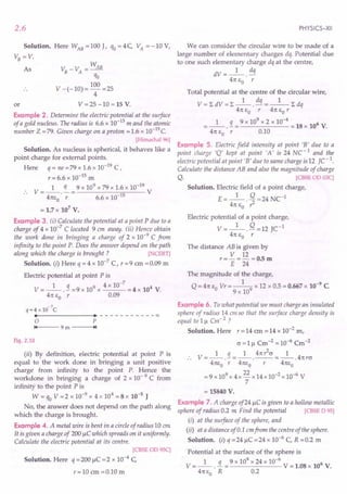 2.6
Solution. Here WAB = 100 J, qo = 4 C VA = -10 V,
VB=V,
As v: -V - WAB
B A -
qo
V -(-10)= 100 =25
4
V = 25 -10 = 15 V.
or
Example 2. Determine the electric potential at the surface
of a gold nucleus. The radius is 6.6 x 10-15 m and the atomic
number Z =79. Given charge on a proton =1.6 x 1O-19c.
[Himachal 96)
Solution. As nucleus is spherical, it behaves like a
point charge for external points.
Here q = ne =79 x 1.6 x 10-19 C,
r = 6.6 x 10-15 m
1 q 9 x 109 x 79 x 1.6 x 10-19
.. V=--.-= V
4nEo r 6.6 x 10-15
= 1.7x 107
V.
Example 3. (i) Calculate the potential at a point P due to a
charge of 4 x 10-7 C located 9 em away. (ii) Hence obtain
the work done in bringing a charge of 2 x 10-9 C from
infinity to the point P. Does the answer depend on the path
along which the charge is brought ? [NCERT)
Solution. (i) Here q = 4 x 10-7
C, r = 9 em = 0.09 m
Electric potential at point P is
V = _1_ . !I = 9 x 109 x 4 x 10-
7
= 4 x 104 V.
4n EO r 0.09
-7
q=4 x 10 C
••------- •• - - - - - - - - - --00
o P
'4 9 m ---+I.'
Fig. 2.10
(ii) By definition, electric potential at point P is
equal to the work done in bringing a unit positive
charge from infinity to the point P. Hence the
workdone in bringing a charge of 2 x 10- 9 C from
infinity to the point P is
W = qo V =2 x 10-9 x 4 x 104
= 8 x 10-5 J
No, the answer does not depend on the path along
which the charge is brought.
Example 4. A metal wire is bent in a circle of radius 10 em
It is given a charge of 200 IlC which spreads on it uniformly.
Calculate the electric potential at its centre.
[CBSE OD 9SC)
Solution. Here q = 200 IlC = 2 x 10-4 C
r=10 em =0.10 m
PHYSICS-XII
We can consider the circular wire to be made of a
large number of elementary charges dq. Potential due
to one such elementary charge dq at the centre,
dV=_l_. dq
4n EO r
Total potential at the centre of the circular wire,
V= LdV=L-1-. dq =_l_Ldq
4n EO r 4n EO r
1 q 9 x 109 x 2 x 10-4 6
. - = = 18 x 10 V.
4n EO r 0.10
Example 5. Electric field intensity at point 'B' due to a
point charge 'Q' kept at point 'A' is 24 NC -1 and the
electric potential at point 'B' due to same charge is 12 fC-1
.
Calculate the distance AB and also the magnitude of charge
Q. [CBSE OD 03C)
Solution. Electric field of a point charge,
E=_l_. Q =24 NC-1
4n EO ?-
Electric potential of a point charge,
V = _1_. Q ~ 12 JC-1
4n EO r
The distance AB is given by
V 12
r=-=-=O.5m
E 24
The magnitude of the charge,
Q = 4n EO Vr = _1-9 x 12 x 0.5 = 0.667 x 10-9 C
9 x 10
Example 6. To what potential we must charge an insulated
sphere of radius 14 em so that the surface charge density is
equal to III Cm' 2 ?
Solution. Here r = 14 cm = 14 x 10-2
m,
c = III Cm-2 = 10-6 Cm-2
1 q 1 4n?-cr 1
.. V=--.-=--.--=--.4nrcr
4nEo r 4nEo r 4nEo
=9 x109 x 4x 22 x 14x 10-2 x 10-6 V
7
= 15840 V.
Example 7. A charge of241lC is given to a hollow metallic
sphere of radius 0.2 m Find the potential [CBSE D 95)
(i) at the surface of the sphere, and
(ii) at a distance of 0.1 emfrom the centre of the sphere.
Solution. (i) q =241lC =24 x 10-6
C, R =0.2 m
Potential at the surface of the sphere is
V = _1_ . !L = 9 x 10
9
x 24 x 10--6 V = 1.08 x 106 V.
4nEo R 0.2
 