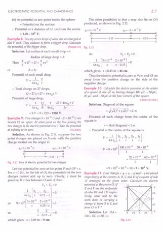 ELECTROSTATIC POTENTIAL AND CAPACITANCE
(ii) As potential at any point inside the sphere
= Potential on the surface
:. Potential at a distance of 0.1 em from the centre
= 1.08 x 106
v.
Example 8. Twenty seven drops of same size are charged at
220 Veach. They coalesce to form a bigger drop. Calculate
the potential of the bigger drop. [Punjab 01)
Solution. Let radius of each small drop = r
Radius of large drop = R
Then i1tR3=27xi1tr3
3 3
or R =3r
Potential of each small drop,
V=_l_.!1.
41t EO r
:. Total charge on 27 drops,
Q = 27 q = 27 X 41t EO r V
Potential of large drop,
V' = _1_. Q = _1_ ._27_x_4_1t-,Eo,,-r_V_
41t EO R 41t EO 3r
= 9 V = 9 x 220 = 1980 V.
Example 9. Two charges 3 x 10-8 C and - 2 x 10-8 Care
located 15 em apart. At what point on the line joining the
two charges is the electric potential zero? Take the potential
at infinity to be zero. [ CERT)
Solution. As shown in Fig. 2.11, suppose the two
point charges are placed on X-axis with the positive
charge located on the origin 0.
-8 -8
q}=3 x 10 C q2=-2 x 10 C
o-----------+--------~o
o P A
I--- X .,. 0.15 - x ---+l
Fig. 2.11 Zero of electric potential for two charges.
Let the potential be zero at the point P and OP = x.
For x < 0 (i.e., to the left of 0), the potentials of the two
charges cannot add up to zero. Clearly, x must be
positive. If x lies between 0 and A then
VI+V2=0
1 [ql + q2 ] - 0
41t EO x 0.15-x
or 9X109[3X10-
8
_2XlO-
8
]=0
x 0.15-x
3 2
or -----=0
x 0.15-x
which gives x = 0.09 m = 9 em
2.7
The other possibility is that x may also lie on OA
produced, as shown in Fig. 2.12.
-8 -8
q}=3x10 C Q2=-2xlO C
o--------------------~o~------------~I
o A P
I
.....
: 0._15
__
- -_-_-_-x-~'Io-,
--x - 0.15 =1
Fig. 2.12
As VI + V2
=0
.. _1_ [3X 10-
8
_ 2 x 10-
8
] =0
41t EO X x -0.15
which gives x = 0.45 m = 45 em
Thus the electric potential is zero at 9 ern and 45 em
away from the positive charge on the side of the
negative charge.
Example 10. Calculate the electric potential at the centre
of a square of side .J2 m, having charges 100J.lc, - 50 J.lc,
20 J.lc, and - 60 J.lC at the four corners of the square.
[CBSE OD 06C]
Solution. Diagonal of the square
= ~(.J2)2 + (.J2)2 =2 m
Distance of each charge from the centre of the
square is
r = Half diagonal = 1m
., Potential at the centre of the square is
V=_l_[ql + q2 + q3 + q4]
41t EO r r r r
V = 9 x 109 [100 x 10-
6
50 x 10-
6
1 1
20 x 10-6
60 x 10-6
]
+ ----
I 1
= 9 x 109 x 10-6 x 10 = 9 x 104 v.
Example 11. Four charges + q, + q, - q and - q are placed
respectively at the corners A, B, C and D of a square of side
'a' arranged in the given order. Calculate the electric
potential at the centre o. If
E and F are the midpoints
of sides BC and CD respec- a/2
tively, what will be the
work done in carrying a
charge 'e' from 0 to E and a/2
from 0 to F ?
Solution. Let OA =
OB= OC = OD=r.
Fig. 2.13
 