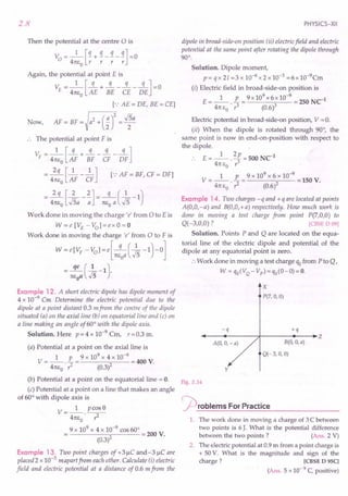2.8
Then the potential at the centre 0 is
V = _1_ [!l. + !l. _ !l. _ !l.] = 0
o 4TCEO
r r r r
Again, the potential at point E is
1 [q q q q]
VE = 4TCE
O
AE + BE - CE - DE =0
[.: AE = DE, BE = CEl
Now, AF = BF =)a
2
+(~r= ~a
.. The potential at point F is
1 [q q q q]
VF = 4TCE
O
AF + BF - CF - DF
-.ss.[_1__ .2..] [.:AF = BF, CF = DFl
4TCEO AF CF
2q [2 2] q (1 )
= 4TCE
O
.Jsa - -;; = TCE
O
a .Js-1
Work done in moving the charge' e' from 0 to Eis
W = e [VE - Vol = e x 0 = 0
Work done in moving the charge 'e' from 0 to F is
W=e[VF -vol=e[-q (~-1)-0]
TCEoa,,5
= TC::aCk-1).
Example 12. A short electric dipole has dipole moment of
4 x 10-9 Cm Determine the electric potential due to the
dipole at a point distant 0.3 mfrom the centre of the dipole
situated (a) on the axial line (b) on equatorial line and (c) on
a line making an angle of 60° with the dipole axis.
Solution. Here p = 4 x 10-9
Cm, r =0.3 m.
(a) Potential at a point on the axial line is
1 p 9 x 109 x 4 x 10-9
V=--.-= =400 V.
41tEo ? (0.3)2
(b) Potential at a point on the equatorial line = o.
(c) Potential at a point on a line that makes an angle
of 60° with dipole axis is
V __ 1_ pcosS
- 4TCE
O
• ?
9 x 109
x 4 x 10-9 cos 60°
2 =200 V.
(0.3)
Example 13. Two point charges of +3~C and-3 ~C are
placed 2 x 10-3 mapari from each other. Calculate (i) electric
field and electric potential at a distance of 0.6 m from the
PHYSICS-XII
dipole in broad-side-on position (ii) electric field and electric
potential at the same point after rotating the dipole through
90°.
Solution. Dipole moment,
p = q x 21 =3 x 10-6 x 2 x 10-3 =6 x 10-9Cm
(i) Electric field in broad-side-on position is
E= _1_. E = 9x 10
9
x6x 10-
9
=250 Net
4TC
EO r3 (0.6)3
Electric potential in broad-side-on position, V = O.
(ii) When the dipole is rotated through 90°, the
same point is now in end-on-position with respect to
the dipole.
E=_l_. 2p=500 Net
4TC
EO r3
1 p 9 x 109
x 6 x 10-9
V=--.-= =150V.
4TCE
O
? (0.6l
Example 14. Two charges -q and +q are located at points
A(O,O,-a) and B(O,O,+a) respectively. How much work is
done in moving a test charge from point P(7,O,0) to
Q( -3,0,0) ? [CBSE 0 09)
Solution. Points P and Q are located on the equa-
torial line of the electric dipole and potential of the
dipole at any equatorial point is zero.
:. Work done in moving a test charge qofrom P to Q,
W = qO(VQ- Vp)=qo(O-O)=O.
-q
B(O, 0, a)
Q(-3, 0, 0)
X
P(7, 0, 0)
+q
~--~~------~-------'----.Z
A(O, 0, - a)
y
Fig. 2.14
r-p roblems For Practice
1. The work done in moving a charge of 3 C between
two points is 6 J. What is the potential difference
between the two points? (Ans. 2 V)
2. The electric potential at 0.9 m from a point charge is
+ 50 V. What is the magnitude and sign of the
charge? [CBSE D 95C]
(Ans. 5 x 10- 9 C, positive)
 