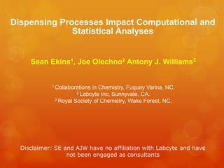 Dispensing Processes Impact Computational and
              Statistical Analyses


     Sean Ekins1, Joe Olechno2 Antony J. Williams3


            1 Collaborationsin Chemistry, Fuquay Varina, NC.
                      2 Labcyte Inc, Sunnyvale, CA.
             3 Royal Society of Chemistry, Wake Forest, NC.




  Disclaimer: SE and AJW have no affiliation with Labcyte and have
                  not been engaged as consultants
 