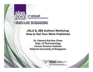 JALA & JBS Authors Workshop
How to Get Your Work Published

     Dr.
     Dr Edward Kai Hua Chow
                 Kai-Hua
       Dept. of Pharmacology
      Cancer Science Institute
  National University of Singapore
 