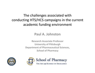 The challenges associated with 
conducting HTS/HCS campaigns in the current 
      academic funding environment

               Paul A. Johnston
             Research Associate Professor
               University of Pittsburgh
        Department of Pharmaceutical Sciences, 
                 School of Pharmacy
 