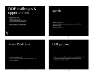 DOE challenges &
opportunities

agenda

WAYNE J LEVIN
PREDICTUM INC.
LEVIN@PREDICTUM.COM
!

WWW.PREDICTUM.COM

About Predictum
Use the right methods (and there are more of them)
Build a system
Assume nothing

PREDICTUM INC. WWW.PREDICTUM.COM ©2014

1

About Predictum

we increase productivity
more exploitable insights in less time, effort, cost
less frustration

3

2

DOE purpose

look at numerous effects comprehensively yet isolate each
effect’s influence independently of the other effects
in less time, effort and cost

4

 