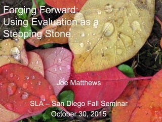 Forging Forward:
Using Evaluation as a
Stepping Stone
Joe Matthews
SLA – San Diego Fall Seminar
October 30, 2015
 