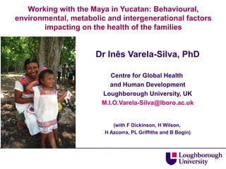 Working with the Maya in Yucatan: Behavioural,
environmental, metabolic and intergenerational factors
impacting on the health of the families

Dr Inês Varela-Silva, PhD
Centre for Global Health
and Human Development
Loughborough University, UK
M.I.O.Varela-Silva@lboro.ac.uk

(with F Dickinson, H Wilson,
H Azcorra, PL Griffiths and B Bogin)

 