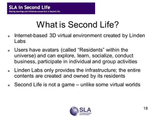 What is Second Life?
   Internet-based 3D virtual environment created by Linden
    Labs
   Users have avatars (called “Residents” within the
    universe) and can explore, learn, socialize, conduct
    business, participate in individual and group activities
   Linden Labs only provides the infrastructure; the entire
    contents are created and owned by its residents
   Second Life is not a game – unlike some virtual worlds



                                                               18
 