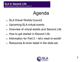 Agenda
   SLA Virtual Worlds Council
   Upcoming SLA virtual events
   Overview of virtual worlds and Second Life
   How to get started in Second Life
   Information for Part 2 – let’s meet in-world!
   Resources & more detail in the slide set




                                                    2
 