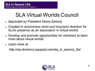 SLA Virtual Worlds Council
   Appointed by President Gloria Zamora
   Created to recommend short and long-term direction for
    SLA’s presence as an association in virtual worlds
   Develop and promote opportunities for members to learn
    more about virtual worlds
   Learn more at
    http://sla-divisions.typepad.com/sla_in_second_life/




                                                             3
 