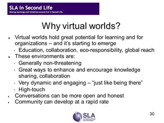 Why virtual worlds?
    Virtual worlds hold great potential for learning and for
     organizations – and it’s starting to emerge
    ◦ Education, collaboration, eco-responsibility, global reach
    These environments are:
    ◦ Generally non-threatening
    ◦ Great ways to enhance and encourage knowledge
      sharing, collaboration
    ◦ Very dynamic and engaging – “just like being there”
    ◦ High-touch
    Conversations can be more open and honest
    Community can develop at a rapid rate

                                                             30
 