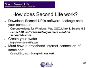 How does Second Life work?
   Download Second Life's software package onto
    your computer
    ◦   Currently clients for Windows, Mac OSX, Linux & Solaris x86
    ◦   Launch SL software and log in there – not on
        secondlife.com
   Create your avatar
    ◦   http://join.secondlife.com
   Must have a broadband Internet connection of
    some sort
    ◦   Cable, DSL, etc. - Dialup will not work


                                                                 32
 