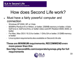 How does Second Life work?
   Must have a fairly powerful computer and
    connection
    ◦   Windows XP 2000, XP, or Vista
    ◦   800MHz Pentium III or Athlon, or better; 256MB memory or better; nVidia
        GeForce 2, GeForce 4mx, or better video card ATI Radeon 8500, 9250, or
        better
    ◦   For Mac, Mac OS X 10.3.9 or better; 1 GHz G4 or better; 512MB memory
        or better
    ◦   Linux system requirements also available on Second Life site

    These are MINIMUM requirements; RECOMMEND even
     more power than this
    See http://secondlife.com/corporate/sysreqs.php for full
     requirements
                                                                             33
 