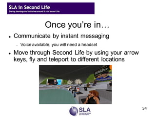 Once you’re in…
   Communicate by instant messaging
       Voice available; you will need a headset
   Move through Second Life by using your arrow
    keys, fly and teleport to different locations




                                                    34
 