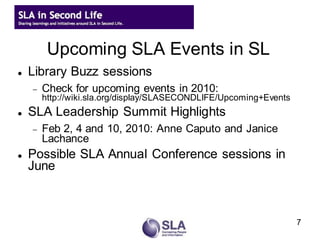 Upcoming SLA Events in SL
   Library Buzz sessions
       Check for upcoming events in 2010:
        http://wiki.sla.org/display/SLASECONDLIFE/Upcoming+Events
   SLA Leadership Summit Highlights
       Feb 2, 4 and 10, 2010: Anne Caputo and Janice
        Lachance
   Possible SLA Annual Conference sessions in
    June



                                                                    7
 