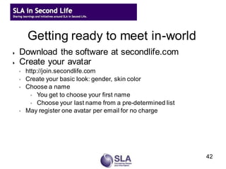 Getting ready to meet in-world
   Download the software at secondlife.com
   Create your avatar
    ◦   http://join.secondlife.com
    ◦   Create your basic look: gender, skin color
    ◦   Choose a name
          ◦ You get to choose your first name
          ◦ Choose your last name from a pre-determined list
    ◦   May register one avatar per email for no charge




                                                               42
 