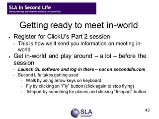 Getting ready to meet in-world
   Register for ClickU’s Part 2 session
    ◦   This is how we’ll send you information on meeting in-
        world
   Get in-world and play around – a lot – before the
    session
    ◦   Launch SL software and log in there – not on secondlife.com
    ◦   Second Life takes getting used
         ◦ Walk by using arrow keys on keyboard
         ◦ Fly by clicking on “Fly” button (click again to stop flying)
         ◦ Teleport by searching for places and clicking “Teleport” button




                                                                         43
 
