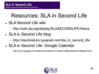Resources: SLA in Second Life
   SLA Second Life wiki
       http://wiki.sla.org/display/SLASECONDLIFE/Home
   SLA in Second Life blog
       http://sla-divisions.typepad.com/sla_in_second_life
   SLA in Second Life: Google Calendar
       http://www.google.com/calendar/embed?src=slasecondlifecalendar%40gmail.com




                                                                                46
 