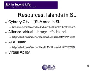 Resources: Islands in SL
   Cybrary City II (SLA area in SL)
       http://slurl.com/secondlife/Cybrary%20City%20II/59/100/22/

   Alliance Virtual Library: Info Island
       http://slurl.com/secondlife/Info%20Island/128/128/33/

   ALA Island
       http://slurl.com/secondlife/ALA%20Island/127/102/29/

   Virtual Ability


                                                                     48
 