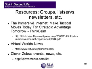 Resources: Groups, listservs,
             newsletters, etc.
   The Immersive Internet: Make Tactical
    Moves Today For Strategic Advantage
    Tomorrow - ThinkBalm
       http://thinkbalm.files.wordpress.com/2008/11/thinkbalm-
        immersive-internet-report-nov-20084.pdf
   Virtual Worlds News
       http://www.virtualworldsnews.com/

   Clever Zebra: events, news, etc.
       http://cleverzebra.com/list
                                                                  49
 
