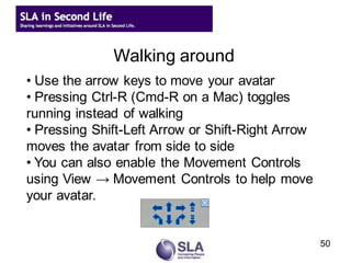 Walking around
• Use the arrow keys to move your avatar
• Pressing Ctrl-R (Cmd-R on a Mac) toggles
running instead of walking
• Pressing Shift-Left Arrow or Shift-Right Arrow
moves the avatar from side to side
• You can also enable the Movement Controls
using View → Movement Controls to help move
your avatar.


                                                   50
 