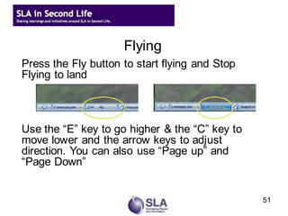 Flying
Press the Fly button to start flying and Stop
Flying to land



Use the “E” key to go higher & the “C” key to
move lower and the arrow keys to adjust
direction. You can also use “Page up” and
“Page Down”


                                                51
 