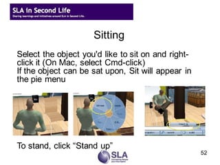 Sitting
Select the object you'd like to sit on and right-
click it (On Mac, select Cmd-click)
If the object can be sat upon, Sit will appear in
the pie menu




To stand, click “Stand up”
                                                    52
 
