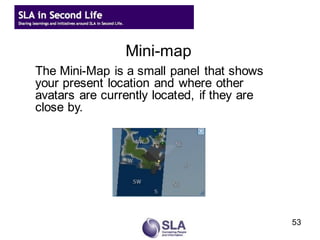 Mini-map
The Mini-Map is a small panel that shows
your present location and where other
avatars are currently located, if they are
close by.
the World Map Dialog




                                             53
 