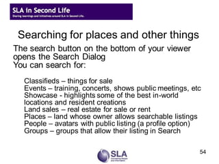 Searching for places and other things
The search button on the bottom of your viewer
opens the Search Dialog
You can search for:
    Classifieds – things for sale
    Events – training, concerts, shows public meetings, etc
    Showcase - highlights some of the best in-world
    locations and resident creations
    Land sales – real estate for sale or rent
    Places – land whose owner allows searchable listings
    People – avatars with public listing (a profile option)
    Groups – groups that allow their listing in Search
the World Map Dialog
                                                          54
 