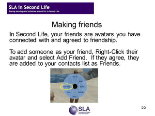 Making friends
In Second Life, your friends are avatars you have
connected with and agreed to friendship.
To add someone as your friend, Right-Click their
avatar and select Add Friend. If they agree, they
are added to your contacts list as Friends.
the World Map Dialog




                                                    55
 
