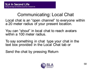 Communicating: Local Chat
Local chat is an “open channel” to everyone within
a 20 meter radius of your present location.
You can “shout” in local chat to reach avatars
within a 100 meter radius.
To say something in chat type your chat in the
text box provided in the Local Chat tab or
Send the chat by pressing Return


                                                 58
 