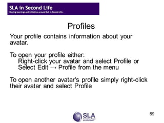 Profiles
Your profile contains information about your
avatar.
To open your profile either:
   Right-click your avatar and select Profile or
   Select Edit → Profile from the menu
To open another avatar's profile simply right-click
their avatar and select Profile



                                                      59
 