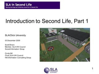 Introduction to Second Life, Part 1

SLA/Click University

03 December 2009

Scott Brown
Member, SLA VW Council
Social Information Group

Cindy Hill
Chair, SLA VW Council
Hill Information Consulting Group




                                      1
 