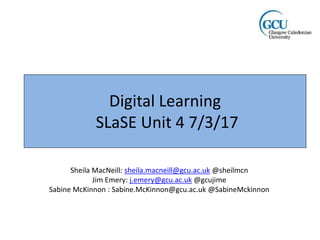 Digital Learning
SLaSE Unit 4 7/3/17
Sheila MacNeill: sheila.macneill@gcu.ac.uk @sheilmcn
Jim Emery: j.emery@gcu.ac.uk @gcujime
Sabine McKinnon : Sabine.McKinnon@gcu.ac.uk @SabineMckinnon
 