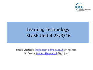 Learning Technology
SLaSE Unit 4 23/3/16
Sheila MacNeill: sheila.macneill@gcu.ac.uk @sheilmcn
Jim Emery: j.emery@gcu.ac.uk @gcujime
 