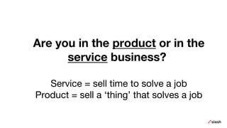 Are you in the product or in the
service business?
Service = sell time to solve a job
Product = sell a ‘thing’ that solves a job
 