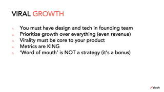 1. You must have design and tech in founding team
2. Prioritize growth over everything (even revenue)
3. Virality must be core to your product
4. Metrics are KING
5. ‘Word of mouth’ is NOT a strategy (it’s a bonus)
VIRAL GROWTH
 