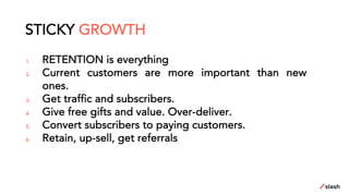 1. RETENTION is everything
2. Current customers are more important than new
ones.
3. Get traffic and subscribers.
4. Give free gifts and value. Over-deliver.
5. Convert subscribers to paying customers.
6. Retain, up-sell, get referrals
STICKY GROWTH
 